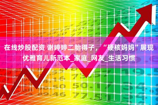在线炒股配资 谢婷婷二胎得子，“硬核妈妈”展现优雅育儿新范本_家庭_网友_生活习惯
