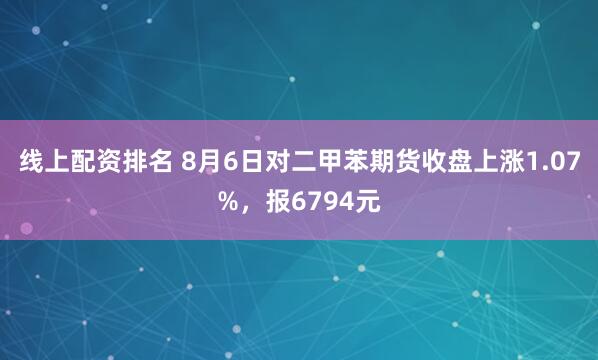 线上配资排名 8月6日对二甲苯期货收盘上涨1.07%，报6794元