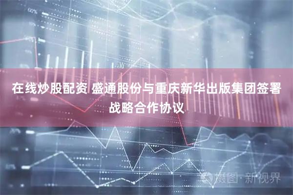 在线炒股配资 盛通股份与重庆新华出版集团签署战略合作协议