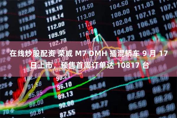 在线炒股配资 荣威 M7 DMH 插混轿车 9 月 17 日上市，预售首周订单达 10817 台