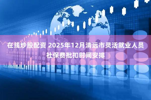 在线炒股配资 2025年12月清远市灵活就业人员社保费批扣时间安排