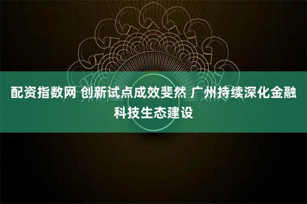 配资指数网 创新试点成效斐然 广州持续深化金融科技生态建设