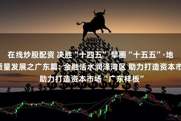 在线炒股配资 决胜“十四五” 擘画“十五五”·地方资本市场高质量发展之广东篇: 金融活水润泽湾区 助力打造资本市场“广东样板”