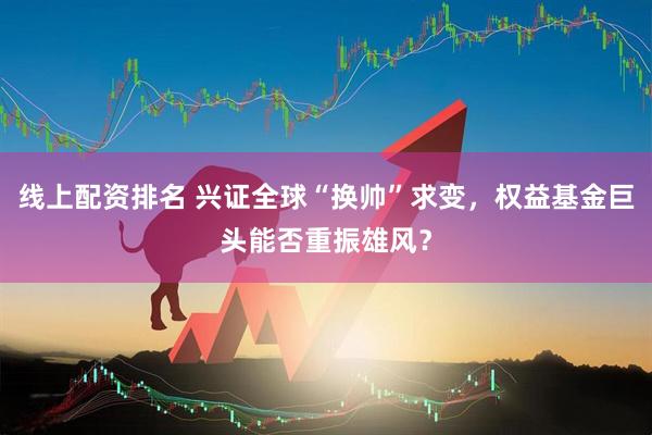 线上配资排名 兴证全球“换帅”求变，权益基金巨头能否重振雄风？