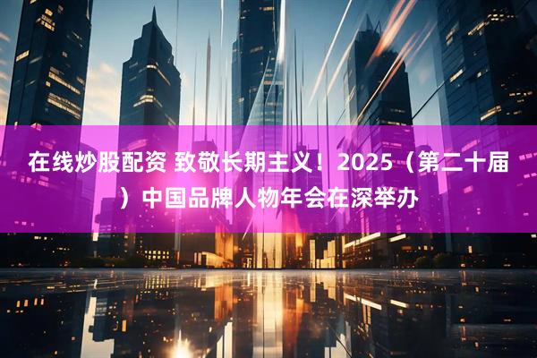 在线炒股配资 致敬长期主义！2025（第二十届）中国品牌人物年会在深举办