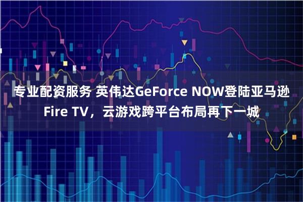 专业配资服务 英伟达GeForce NOW登陆亚马逊Fire TV，云游戏跨平台布局再下一城