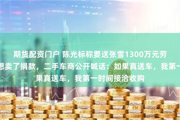 期货配资门户 陈光标称要送张雪1300万元劳斯莱斯，张雪想卖了捐款，二手车商公开喊话：如果真送车，我第一时间接洽收购
