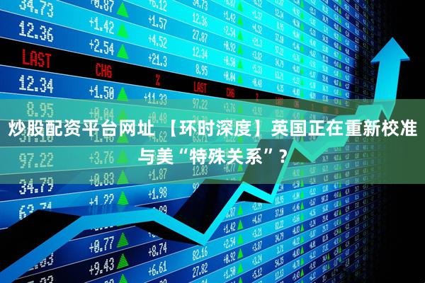 炒股配资平台网址 【环时深度】英国正在重新校准与美“特殊关系”？