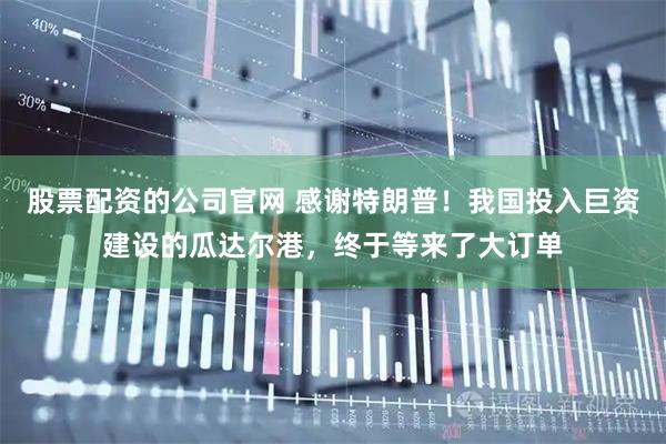 股票配资的公司官网 感谢特朗普！我国投入巨资建设的瓜达尔港，终于等来了大订单