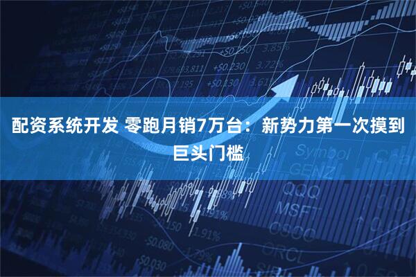 配资系统开发 零跑月销7万台：新势力第一次摸到巨头门槛